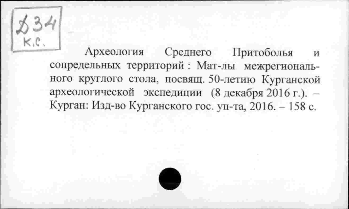 ﻿Z з*
к.с.
Археология Среднего Притоболья и сопредельных территорий : Мат-лы межрегионального круглого стола, посвящ. 50-летию Курганской археологической экспедиции (8 декабря 2016 г.). -Курган: Изд-во Курганского гос. ун-та, 2016. - 158 с.